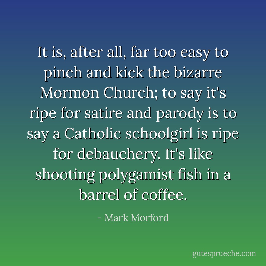 It is, after all, far too easy to pinch and kick the bizarre Mormon Church; to say it's ripe for satire and parody is to say a Catholic schoolgirl is ripe for debauchery. It's like shooting polygamist fish in a barrel of coffee. - Mark Morford