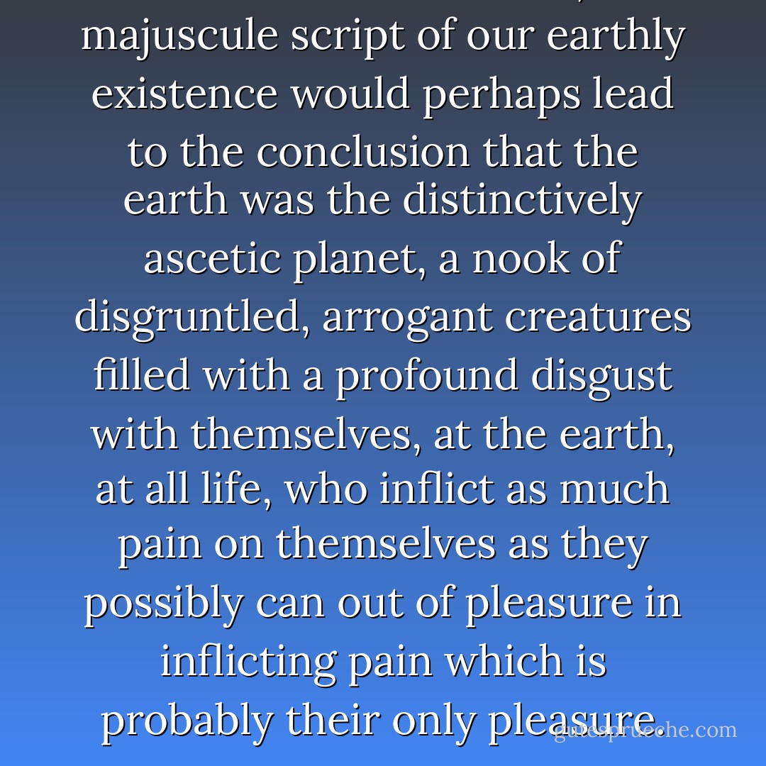 Read from a distant star, the majuscule script of our earthly existence would perhaps lead to the conclusion that the earth was the distinctively ascetic planet, a nook of disgruntled, arrogant creatures filled with a profound disgust with themselves, at the earth, at all life, who inflict as much pain on themselves as they possibly can out of pleasure in inflicting pain which is probably their only pleasure. - Friedrich Nietzsche