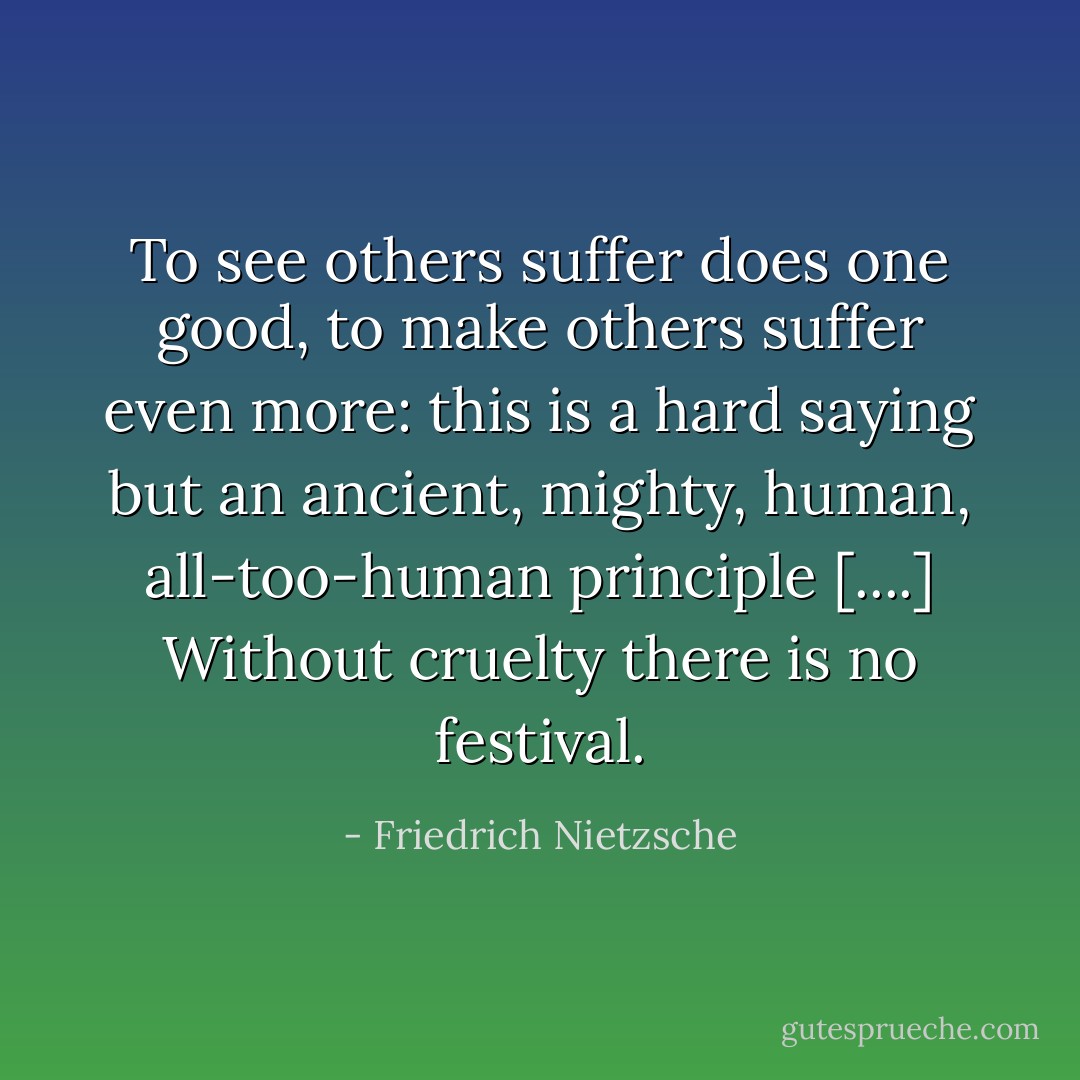 To see others suffer does one good, to make others suffer even more: this is a hard saying but an ancient, mighty, human, all-too-human principle [....] Without cruelty there is no festival. - Friedrich Nietzsche