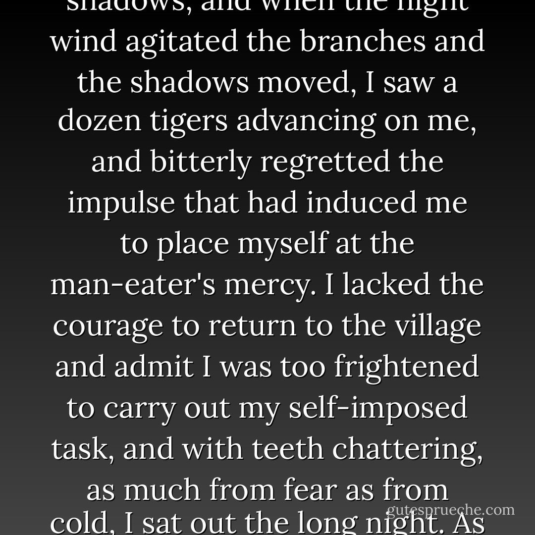 I had spent many nights in the jungle looking for game, but this was the first time I had ever spent a night looking for a man-eater. The length of road immediately in front of me was brilliantly lit by the moon, but to right and left the overhanging trees cast dark shadows, and when the night wind agitated the branches and the shadows moved, I saw a dozen tigers advancing on me, and bitterly regretted the impulse that had induced me to place myself at the man-eater's mercy. I lacked the courage to return to the village and admit I was too frightened to carry out my self-imposed task, and with teeth chattering, as much from fear as from cold, I sat out the long night. As the grey dawn was lighting up the snowy range which I<br />was facing, I rested my head on my drawn-up knees, and it was in this position my men an hour later found me fast asleep; of the tiger I had neither heard nor seen anything. - Jim Corbett
