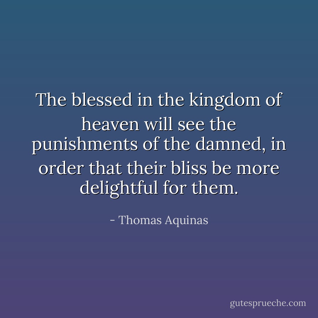 The blessed in the kingdom of heaven will see the punishments of the damned, in order that their bliss be more delightful for them. - Thomas Aquinas