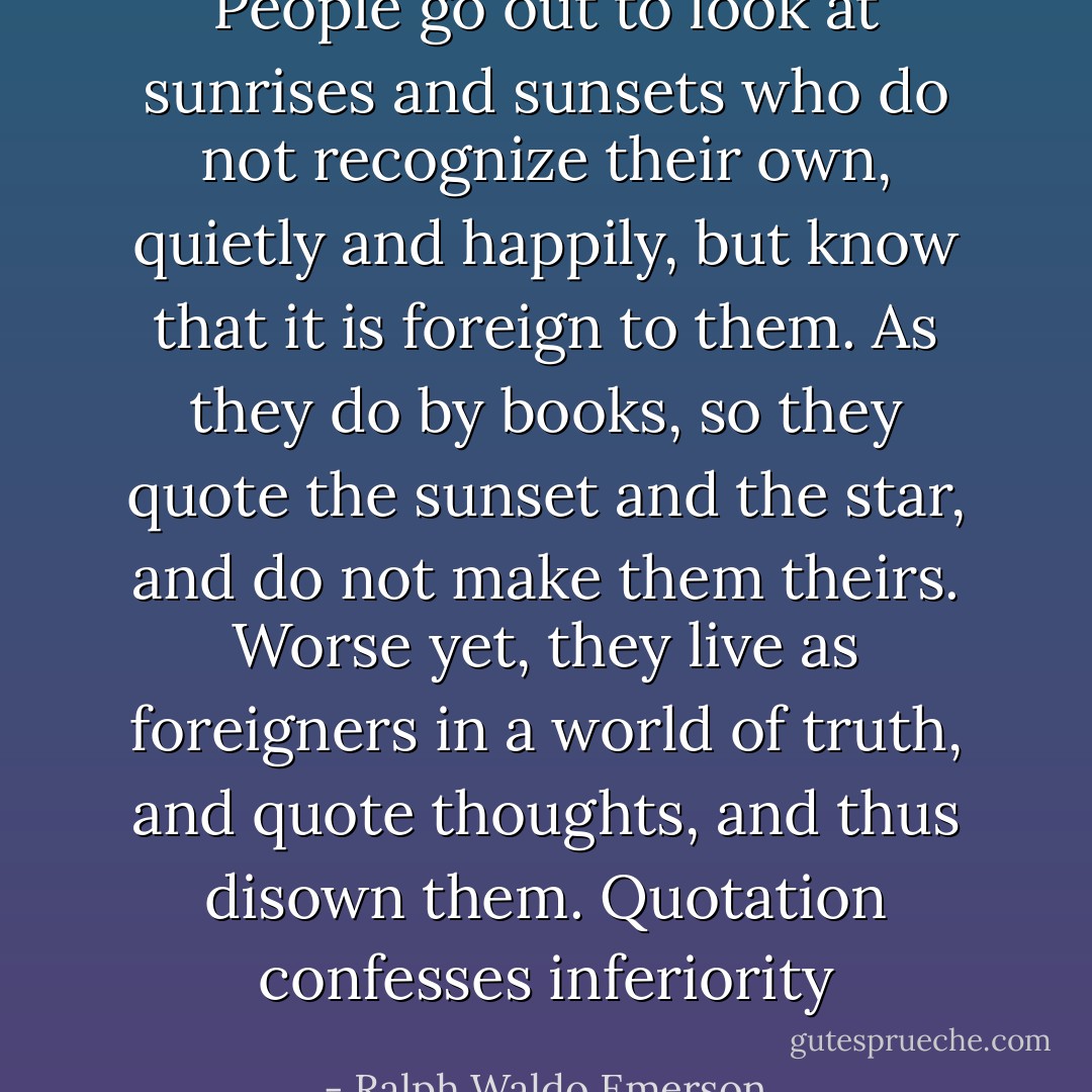 People go out to look at sunrises and sunsets who do not recognize their own, quietly and happily, but know that it is foreign to them. As they do by books, so they quote the sunset and the star, and do not make them theirs. Worse yet, they live as foreigners in a world of truth, and quote thoughts, and thus disown them. Quotation confesses inferiority - Ralph Waldo Emerson