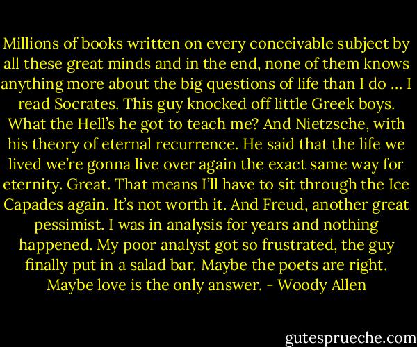 Millions of books written on every conceivable subject by all these great minds and in the end, none of them knows anything more about the big questions of life than I do … I read Socrates. This guy knocked off little Greek boys. What the Hell’s he got to teach me? And Nietzsche, with his theory of eternal recurrence. He said that the life we lived we’re gonna live over again the exact same way for eternity. Great. That means I’ll have to sit through the Ice Capades again. It’s not worth it. And Freud, another great pessimist. I was in analysis for years and nothing happened. My poor analyst got so frustrated, the guy finally put in a salad bar. Maybe the poets are right. Maybe love is the only answer. - Woody Allen