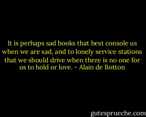It is perhaps sad books that best console us when we are sad, and to lonely service stations that we should drive when there is no one for us to hold or love. - Alain de Botton