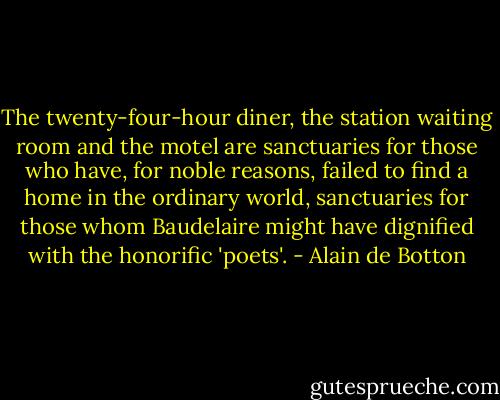 The twenty-four-hour diner, the station waiting room and the motel are sanctuaries for those who have, for noble reasons, failed to find a home in the ordinary world, sanctuaries for those whom Baudelaire might have dignified with the honorific 'poets'. - Alain de Botton
