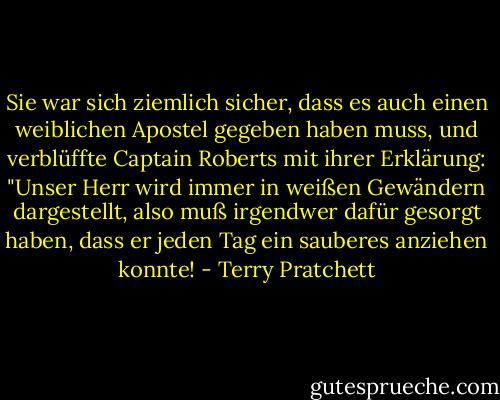 Sie war sich ziemlich sicher, dass es auch einen weiblichen Apostel gegeben haben muss, und verblüffte Captain Roberts mit ihrer Erklärung: "Unser Herr wird immer in weißen Gewändern dargestellt, also muß irgendwer dafür gesorgt haben, dass er jeden Tag ein sauberes anziehen konnte! - Terry Pratchett