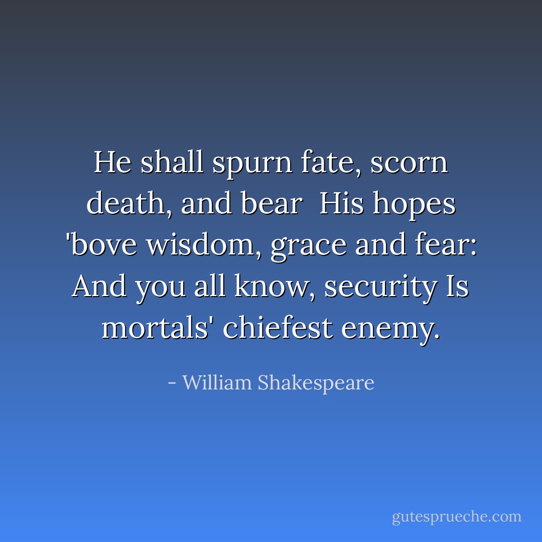 He shall spurn fate, scorn death, and bear <br />His hopes 'bove wisdom, grace and fear:<br />And you all know, security<br />Is mortals' chiefest enemy. - William Shakespeare