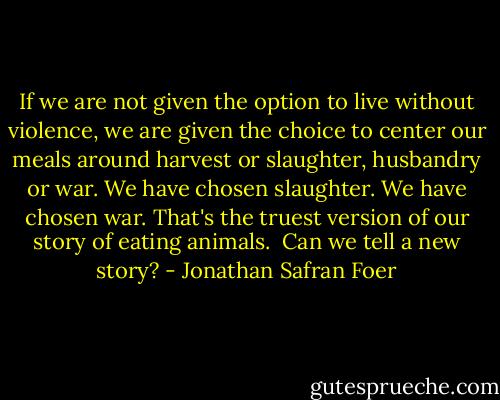 If we are not given the option to live without violence, we are given the choice to center our meals around harvest or slaughter, husbandry or war. We have chosen slaughter. We have chosen war. That's the truest version of our story of eating animals.<br /><br />Can we tell a new story? - Jonathan Safran Foer