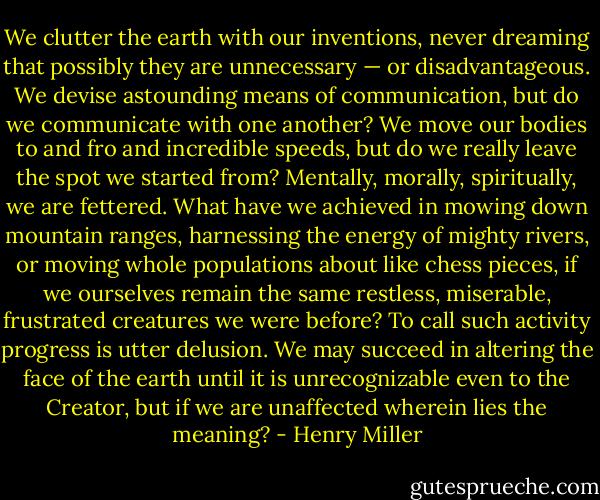 We clutter the earth with our inventions, never dreaming that possibly they are unnecessary — or disadvantageous. We devise astounding means of communication, but do we communicate with one another? We move our bodies to and fro and incredible speeds, but do we really leave the spot we started from? Mentally, morally, spiritually, we are fettered. What have we achieved in mowing down mountain ranges, harnessing the energy of mighty rivers, or moving whole populations about like chess pieces, if we ourselves remain the same restless, miserable, frustrated creatures we were before? To call such activity progress is utter delusion. We may succeed in altering the face of the earth until it is unrecognizable even to the Creator, but if we are unaffected wherein lies the meaning? - Henry Miller