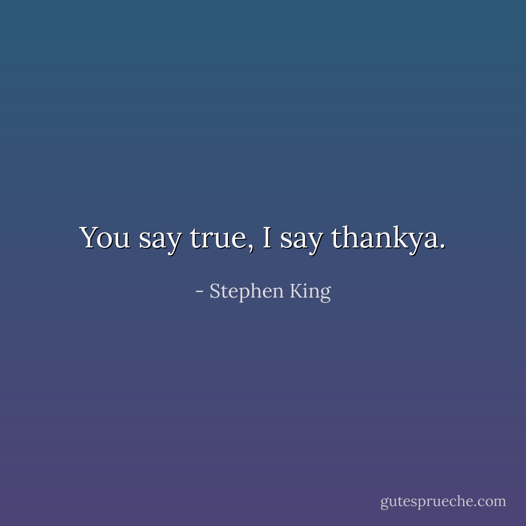 You say true, I say thankya. - Stephen King