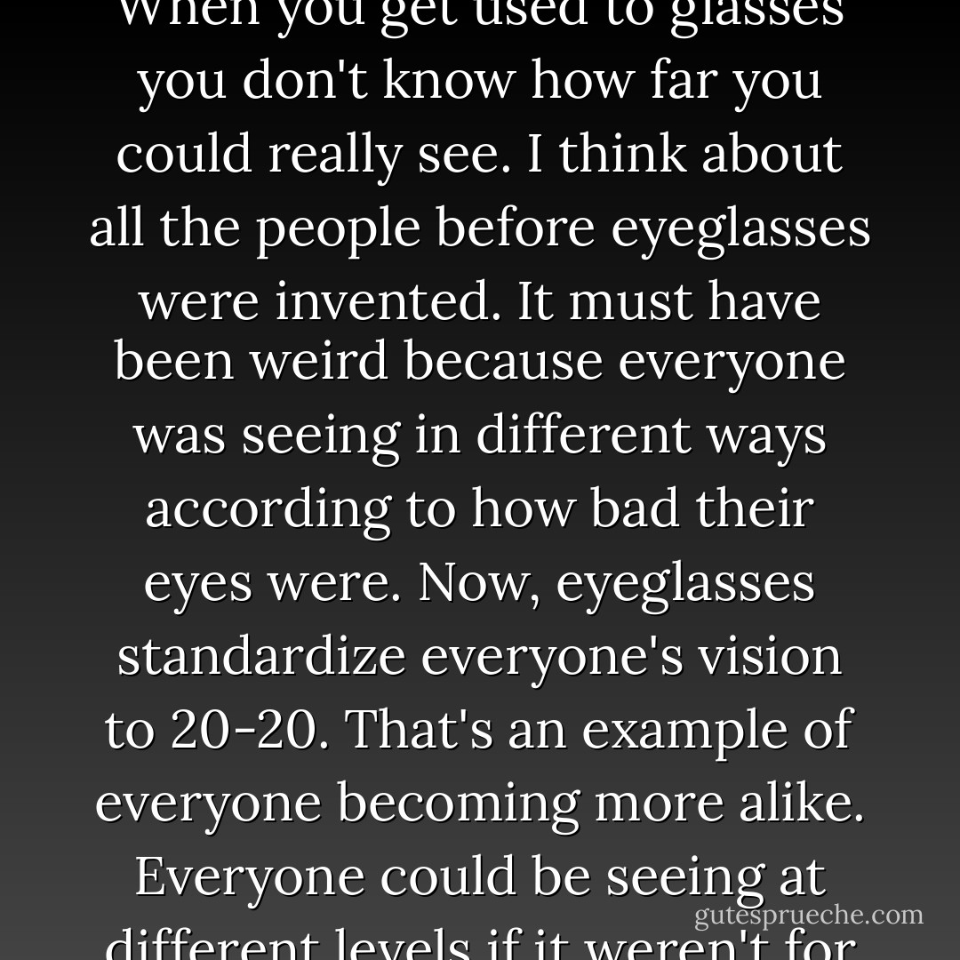 I always think about what it means to wear eyeglasses. When you get used to glasses you don't know how far you could really see. I think about all the people before eyeglasses were invented. It must have been weird because everyone was seeing in different ways according to how bad their eyes were. Now, eyeglasses standardize everyone's vision to 20-20. That's an example of everyone becoming more alike. Everyone could be seeing at different levels if it weren't for glasses. - Andy Warhol