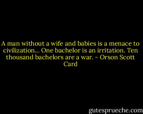 A man without a wife and babies is a menace to civilization... One bachelor is an irritation. Ten thousand bachelors are a war. - Orson Scott Card