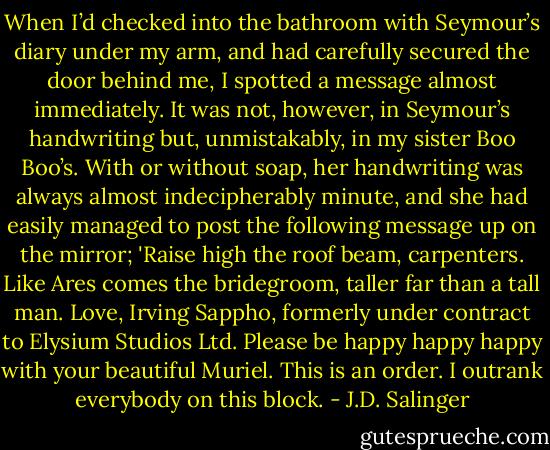 When I’d checked into the bathroom with Seymour’s diary under my arm, and had carefully secured the door behind me, I spotted a message almost immediately. It was not, however, in Seymour’s handwriting but, unmistakably, in my sister Boo Boo’s. With or without soap, her handwriting was always almost indecipherably minute, and she had easily managed to post the following message up on the mirror; 'Raise high the roof beam, carpenters. Like Ares comes the bridegroom, taller far than a tall man. Love, Irving Sappho, formerly under contract to Elysium Studios Ltd. Please be happy happy happy with your beautiful Muriel. This is an order. I outrank everybody on this block. - J.D. Salinger
