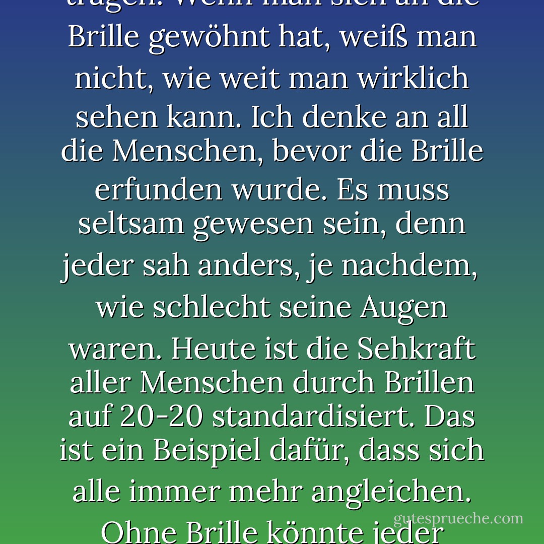 Ich denke immer darüber nach, was es bedeutet, eine Brille zu tragen. Wenn man sich an die Brille gewöhnt hat, weiß man nicht, wie weit man wirklich sehen kann. Ich denke an all die Menschen, bevor die Brille erfunden wurde. Es muss seltsam gewesen sein, denn jeder sah anders, je nachdem, wie schlecht seine Augen waren. Heute ist die Sehkraft aller Menschen durch Brillen auf 20-20 standardisiert. Das ist ein Beispiel dafür, dass sich alle immer mehr angleichen. Ohne Brille könnte jeder unterschiedlich gut sehen. - Andy Warhol<