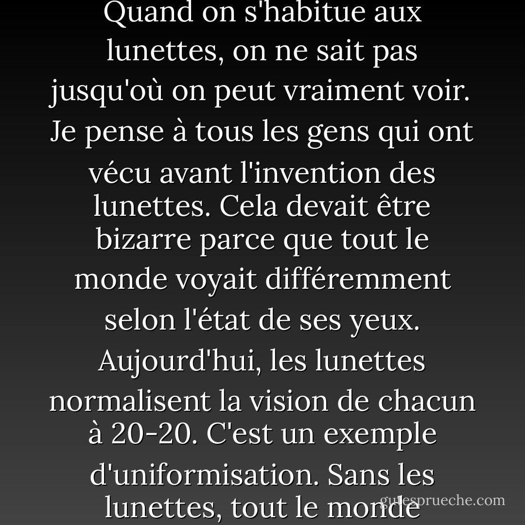 Je pense toujours à ce que cela signifie de porter des lunettes. Quand on s'habitue aux lunettes, on ne sait pas jusqu'où on peut vraiment voir. Je pense à tous les gens qui ont vécu avant l'invention des lunettes. Cela devait être bizarre parce que tout le monde voyait différemment selon l'état de ses yeux. Aujourd'hui, les lunettes normalisent la vision de chacun à 20-20. C'est un exemple d'uniformisation. Sans les lunettes, tout le monde pourrait voir différemment. - Andy Warhol