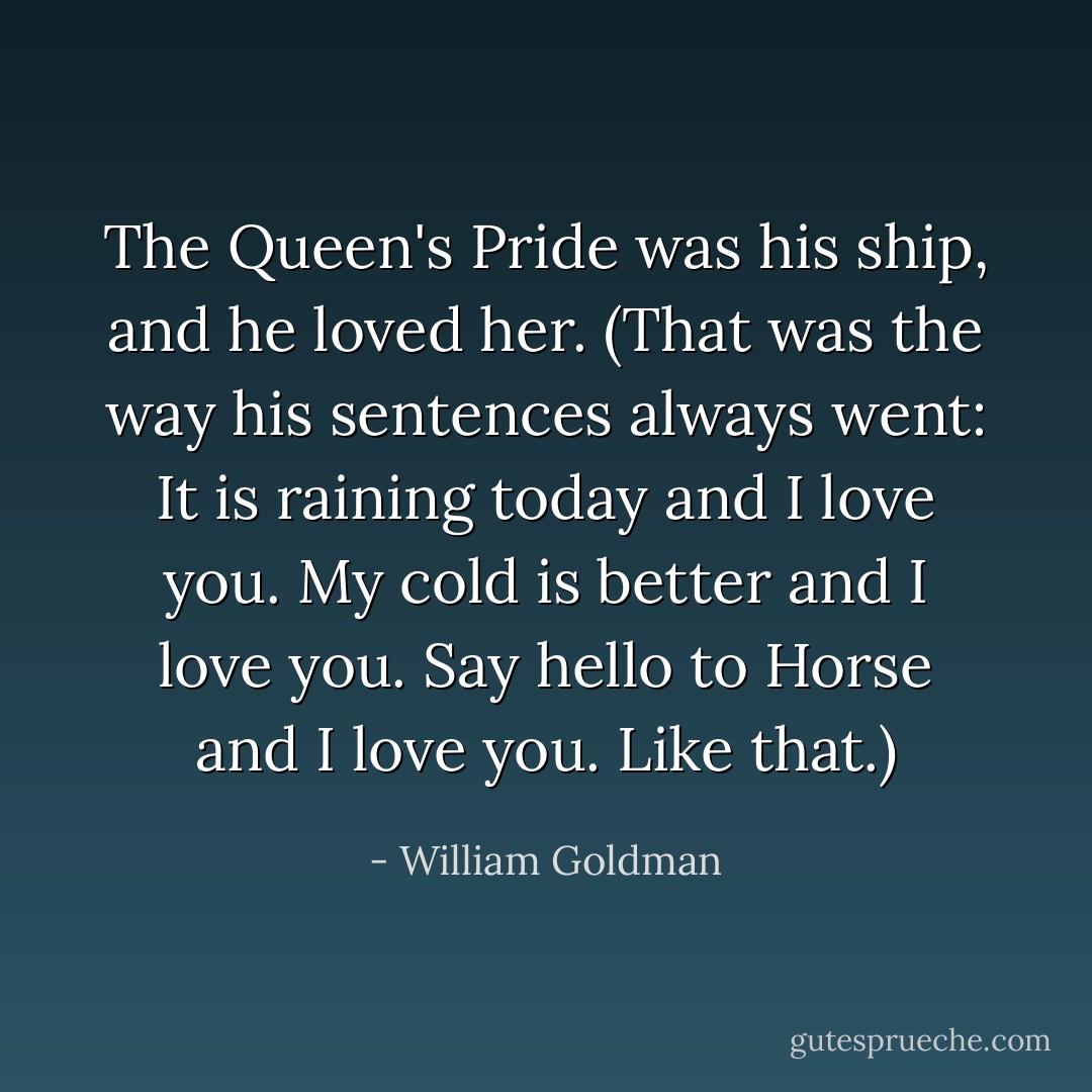 The Queen's Pride was his ship, and he loved her. (That was the way his sentences always went: It is raining today and I love you. My cold is better and I love you. Say hello to Horse and I love you. Like that.) - William Goldman