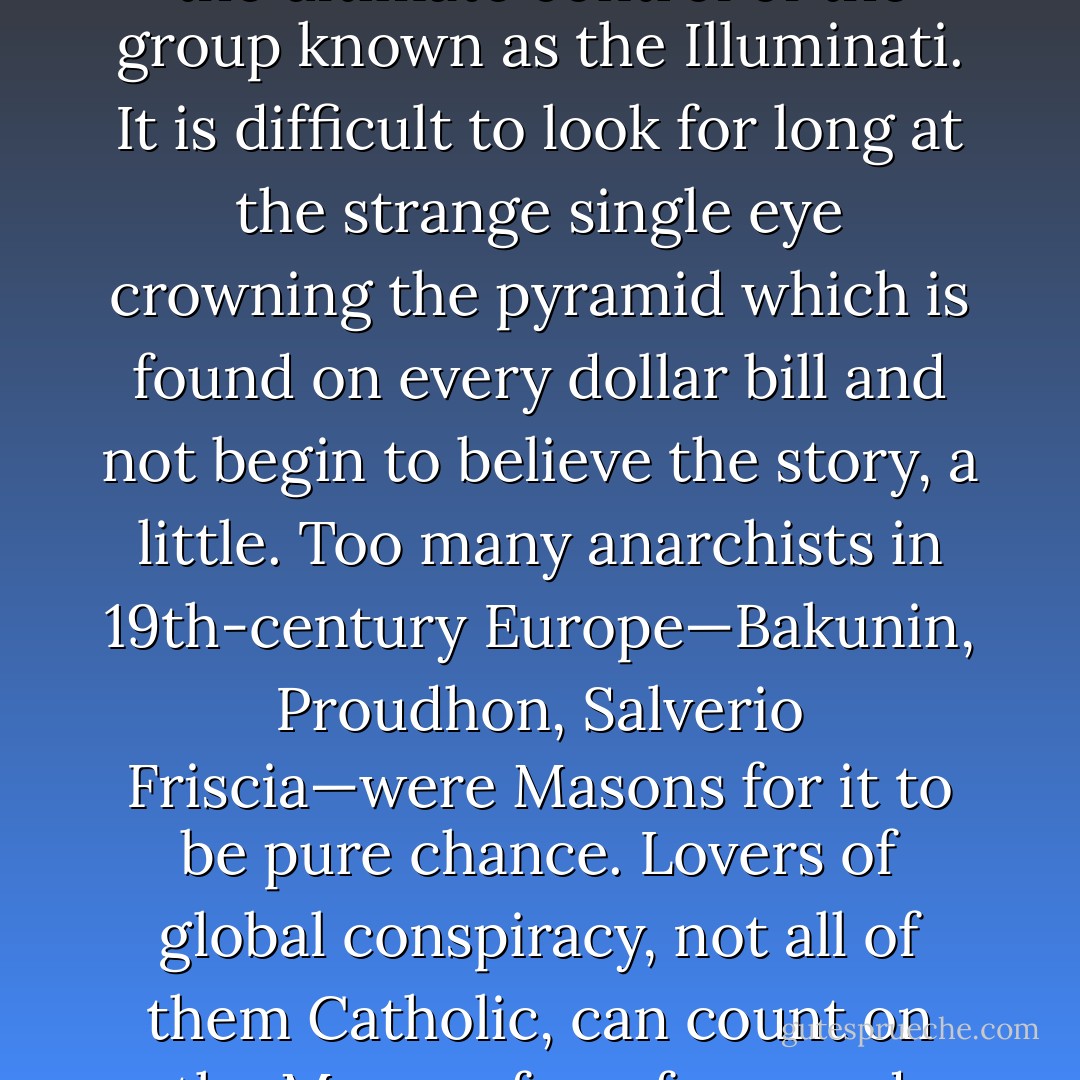 There is a theory going around that the U.S.A. was and still is a gigantic Masonic plot under the ultimate control of the group known as the Illuminati. It is difficult to look for long at the strange single eye crowning the pyramid which is found on every dollar bill and not begin to believe the story, a little. Too many anarchists in 19th-century Europe—Bakunin, Proudhon, Salverio Friscia—were Masons for it to be pure chance. Lovers of global conspiracy, not all of them Catholic, can count on the Masons for a few good shivers and voids when all else fails. - Thomas Pynchon