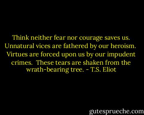 Think neither fear nor courage saves us.<br />Unnatural vices are fathered by our heroism. <br />Virtues are forced upon us by our impudent crimes. <br />These tears are shaken from the wrath-bearing tree. - T.S. Eliot