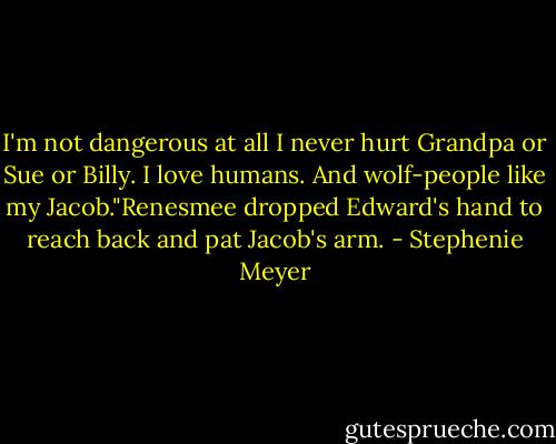 I'm not dangerous at all I never hurt Grandpa or Sue or Billy. I love humans. And wolf-people like my Jacob."Renesmee dropped Edward's hand to reach back and pat Jacob's arm. - Stephenie Meyer