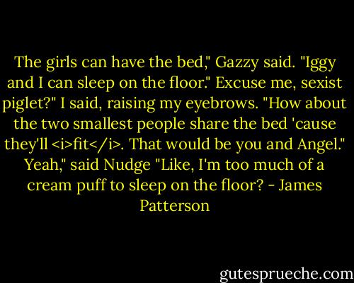 The girls can have the bed," Gazzy said. "Iggy and I can sleep on the floor."<br />Excuse me, sexist piglet?" I said, raising my eyebrows. "How about the two smallest people share the bed 'cause they'll <i>fit</i>. That would be you and Angel."<br />Yeah," said Nudge "Like, I'm too much of a cream puff to sleep on the floor? - James Patterson