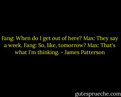 Fang: When do I get out of here?<br />Max: They say a week.<br />Fang: So, like, tomorrow?<br />Max: That's what I'm thinking. - James Patterson