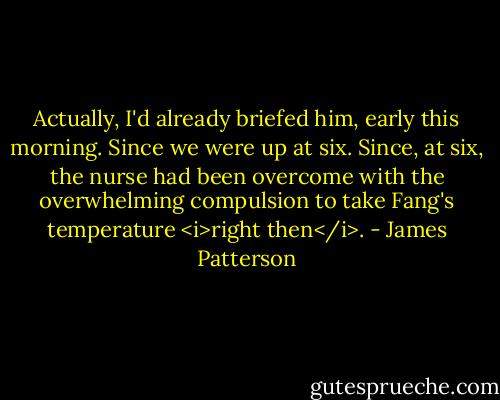 Actually, I'd already briefed him, early this morning. Since we were up at six. Since, at six, the nurse had been overcome with the overwhelming compulsion to take Fang's temperature <i>right then</i>. - James Patterson