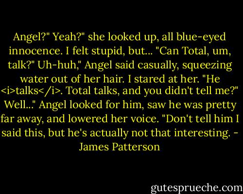 Angel?"<br />Yeah?" she looked up, all blue-eyed innocence.<br />I felt stupid, but... "Can Total, um, talk?"<br />Uh-huh," Angel said casually, squeezing water out of her hair.<br />I stared at her. "He <i>talks</i>. Total talks, and you didn't tell me?"<br />Well..." Angel looked for him, saw he was pretty far away, and lowered her voice. "Don't tell him I said this, but he's actually not that interesting. - James Patterson