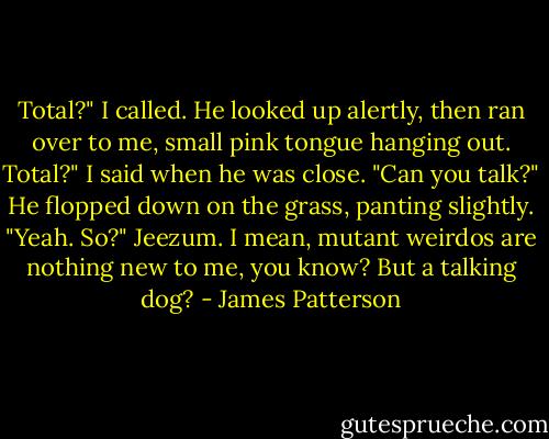 Total?" I called. He looked up alertly, then ran over to me, small pink tongue hanging out.<br />Total?" I said when he was close. "Can you talk?"<br />He flopped down on the grass, panting slightly. "Yeah. So?"<br />Jeezum. I mean, mutant weirdos are nothing new to me, you know? But a talking dog? - James Patterson