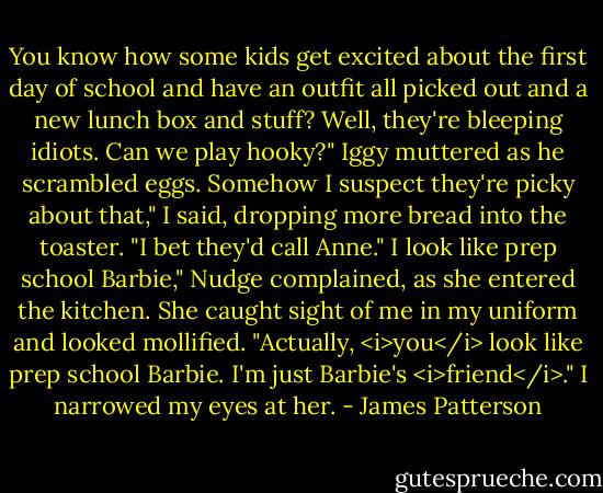 You know how some kids get excited about the first day of school and have an outfit all picked out and a new lunch box and stuff? Well, they're bleeping idiots.<br />Can we play hooky?" Iggy muttered as he scrambled eggs.<br />Somehow I suspect they're picky about that," I said, dropping more bread into the toaster. "I bet they'd call Anne."<br />I look like prep school Barbie," Nudge complained, as she entered the kitchen. She caught sight of me in my uniform and looked mollified. "Actually, <i>you</i> look like prep school Barbie. I'm just Barbie's <i>friend</i>."<br />I narrowed my eyes at her. - James Patterson