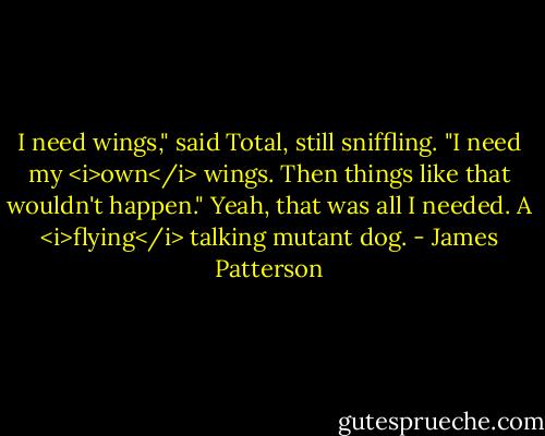 I need wings," said Total, still sniffling. "I need my <i>own</i> wings. Then things like that wouldn't happen."<br />Yeah, that was all I needed. A <i>flying</i> talking mutant dog. - James Patterson