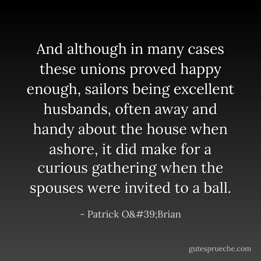And although in many cases these unions proved happy enough, sailors being excellent husbands, often away and handy about the house when ashore, it did make for a curious gathering when the spouses were invited to a ball. - Patrick O'Brian