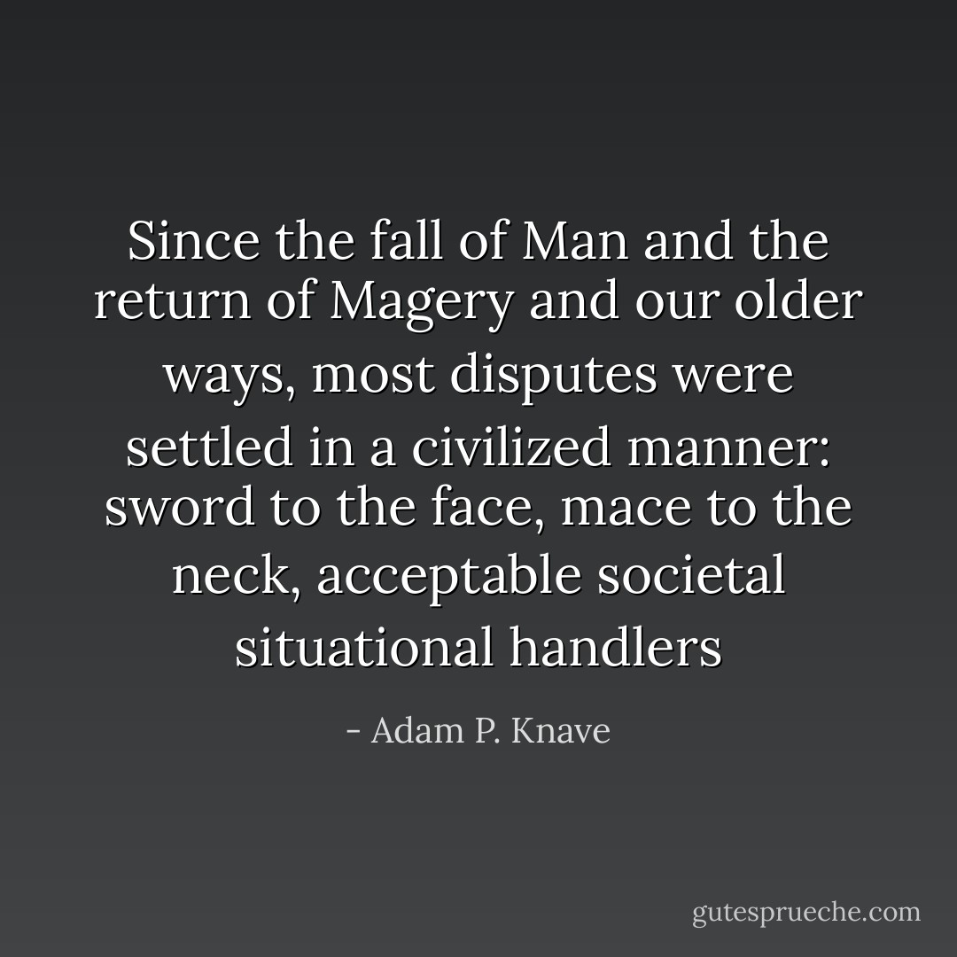 Since the fall of Man and the return of Magery and our older ways, most disputes were settled in a civilized manner: sword to the face, mace to the neck, acceptable societal situational handlers - Adam P. Knave