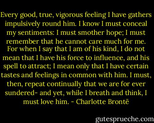 Every good, true, vigorous feeling I have gathers impulsively round him. I know I must conceal my sentiments: I must smother hope; I must remember that he cannot care much for me. For when I say that I am of his kind, I do not mean that I have his force to influence, and his spell to attract; I mean only that I have certain tastes and feelings in common with him. I must, then, repeat continually that we are for ever sundered- and yet, while I breath and think, I must love him. - Charlotte Brontë