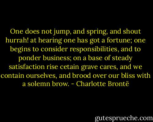 One does not jump, and spring, and shout hurrah! at hearing one has got a fortune; one begins to consider responsibilities, and to ponder business; on a base of steady satisfaction rise cetain grave cares, and we contain ourselves, and brood over our bliss with a solemn brow. - Charlotte Brontë