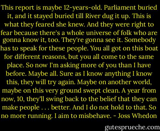 This report is maybe 12-years-old. Parliament buried it, and it stayed buried till River dug it up. This is what they feared she knew. And they were right to fear because there's a whole universe of folk who are gonna know it, too. They're gonna see it. Somebody has to speak for these people. You all got on this boat for different reasons, but you all come to the same place. So now I'm asking more of you than I have before. Maybe all. Sure as I know anything I know this, they will try again. Maybe on another world, maybe on this very ground swept clean. A year from now, 10, they'll swing back to the belief that they can make people . . . better. And I do not hold to that. So no more running. I aim to misbehave. - Joss Whedon