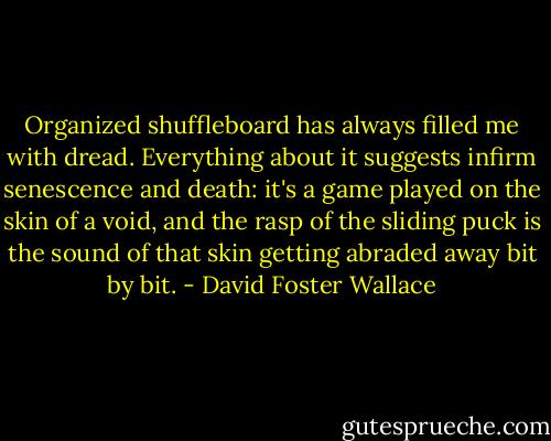 Organized shuffleboard has always filled me with dread. Everything about it suggests infirm senescence and death: it's a game played on the skin of a void, and the rasp of the sliding puck is the sound of that skin getting abraded away bit by bit. - David Foster Wallace