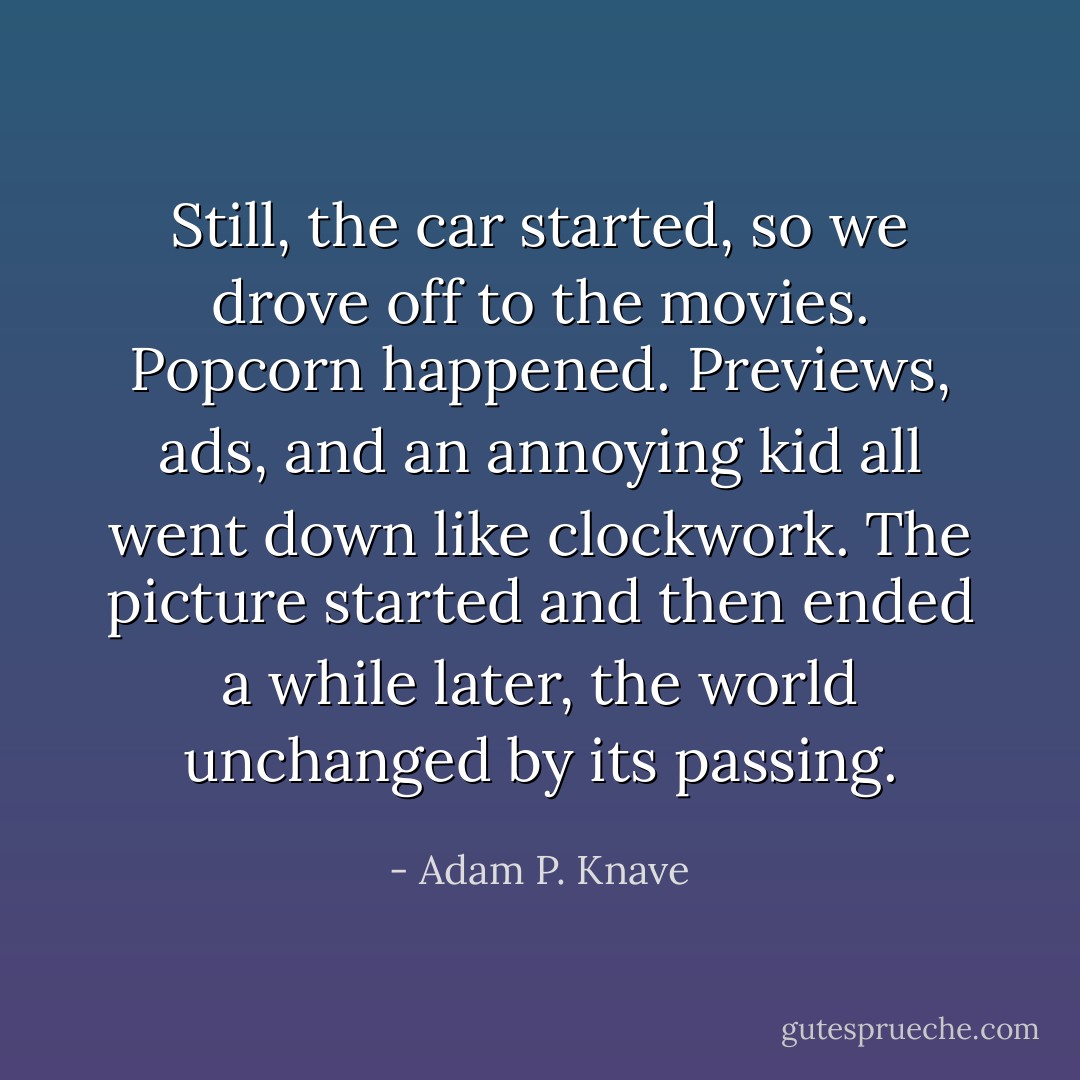 Still, the car started, so we drove off to the movies. Popcorn happened. Previews, ads, and an annoying kid all went down like clockwork. The picture started and then ended a while later, the world unchanged by its passing. - Adam P. Knave