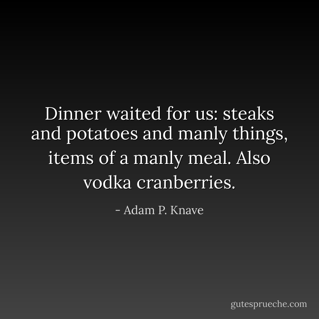 Dinner waited for us: steaks and potatoes and manly things, items of a manly meal. Also vodka cranberries. - Adam P. Knave