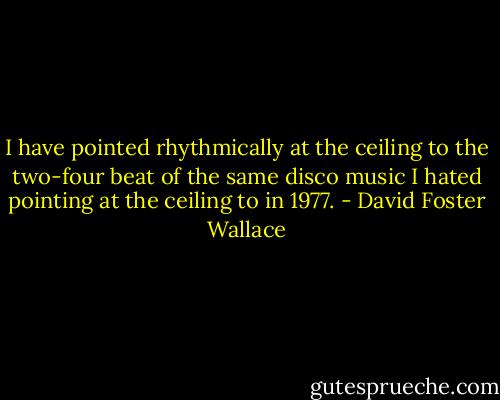 I have pointed rhythmically at the ceiling to the two-four beat of the same disco music I hated pointing at the ceiling to in 1977. - David Foster Wallace