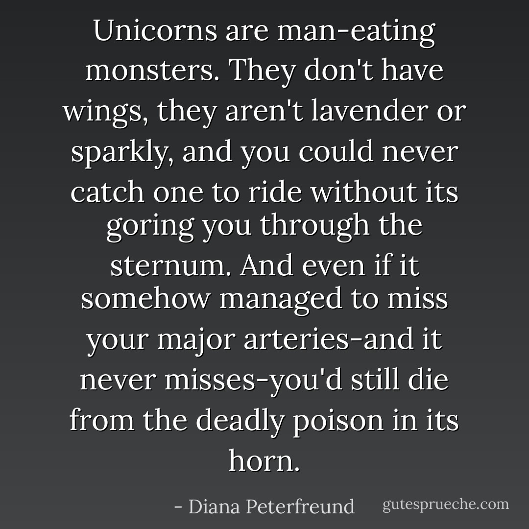Unicorns are man-eating monsters. They don't have wings, they aren't lavender or sparkly, and you could never catch one to ride without its goring you through the sternum. And even if it somehow managed to miss your major arteries-and it never misses-you'd still die from the deadly poison in its horn. - Diana Peterfreund
