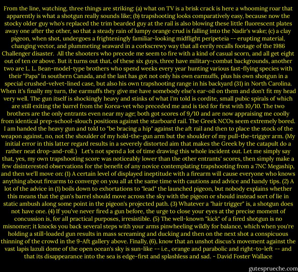 From the line, watching, three things are striking: (a) what on TV is a brisk crack is here a whooming roar that apparently is what a shotgun really sounds like; (b) trapshooting looks comparatively easy, because now the stocky older guy who's replaced the trim bearded guy at the rail is also blowing these little fluorescent plates away one after the other, so that a steady rain of lumpy orange crud is falling into the Nadir's wake; (c) a clay pigeon, when shot, undergoes a frighteningly familiar-looking midflight peripeteia -- erupting material, changing vector, and plummeting seaward in a corkscrewy way that all eerily recalls footage of the 1986 Challenger disaster.<br /><br />All the shooters who precede me seem to fire with a kind of casual scorn, and all get eight out of ten or above. But it turns out that, of these six guys, three have military-combat backgrounds, another two are L. L. Bean-model-type brothers who spend weeks every year hunting various fast-flying species with their "Papa" in southern Canada, and the last has got not only his own earmuffs, plus his own shotgun in a special crushed-velvet-lined case, but also his own trapshooting range in his backyard (31) in North Carolina. When it's finally my turn, the earmuffs they give me have somebody else's ear-oil on them and don't fit my head very well. The gun itself is shockingly heavy and stinks of what I'm told is cordite, small pubic spirals of which are still exiting the barrel from the Korea-vet who preceded me and is tied for first with 10/10. The two brothers are the only entrants even near my age; both got scores of 9/10 and are now appraising me coolly from identical prep-school-slouch positions against the starboard rail. The Greek NCOs seem extremely bored. I am handed the heavy gun and told to "be bracing a hip" against the aft rail and then to place the stock of the weapon against, no, not the shoulder of my hold-the-gun arm but the shoulder of my pull-the-trigger arm. (My initial error in this latter regard results in a severely distorted aim that makes the Greek by the catapult do a rather neat drop-and-roll.) <br /><br />Let's not spend a lot of time drawing this whole incident out. Let me simply say that, yes, my own trapshooting score was noticeably lower than the other entrants' scores, then simply make a few disinterested observations for the benefit of any novice contemplating trapshooting from a 7NC Megaship, and then we'll move on: (1) A certain level of displayed ineptitude with a firearm will cause everyone who knows anything about firearms to converge on you all at the same time with cautions and advice and handy tips. (2) A lot of the advice in (1) boils down to exhortations to "lead" the launched pigeon, but nobody explains whether this means that the gun's barrel should move across the sky with the pigeon or should instead sort of lie in static ambush along some point in the pigeon's projected path. (3) Whatever a "hair trigger" is, a shotgun does not have one. (4) If you've never fired a gun before, the urge to close your eyes at the precise moment of concussion is, for all practical purposes, irresistible. (5) The well-known "kick" of a fired shotgun is no misnomer; it knocks you back several steps with your arms pinwheeling wildly for balance, which when you're holding a still-loaded gun results in mass screaming and ducking and then on the next shot a conspicuous thinning of the crowd in the 9-Aft gallery above. Finally, (6), know that an unshot discus's movement against the vast lapis lazuli dome of the open ocean's sky is sun-like -- i.e., orange and parabolic and right-to-left -- and that its disappearance into the sea is edge-first and splashless and sad. - David Foster Wallace
