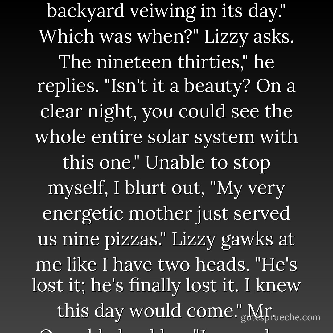 fMr. Oswald places the telescope on the desk in front of us. "This," he says proudly, "Is a Broadhurst. It was the most powerful telescope for backyard veiwing in its day."<br />Which was when?" Lizzy asks.<br />The nineteen thirties," he replies. "Isn't it a beauty? On a clear night, you could see the whole entire solar system with this one."<br />Unable to stop myself, I blurt out, "My very energetic mother just served us nine pizzas."<br />Lizzy gawks at me like I have two heads. "He's lost it; he's finally lost it. I knew this day would come."<br />Mr. Ozwald chuckles. "Jeremy has just given us a mnemonic device for remembering the order of the planets. - Wendy Mass