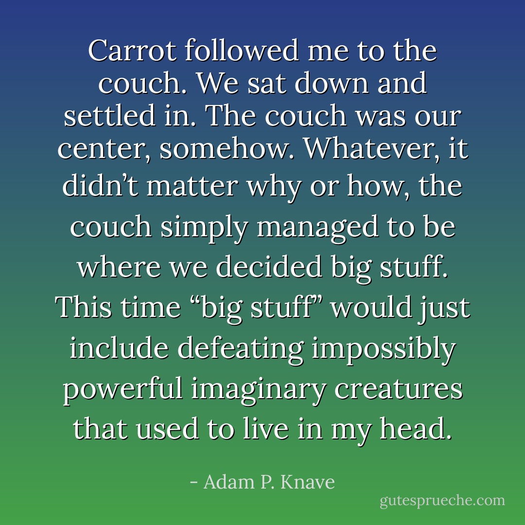 Carrot followed me to the couch. We sat down and settled in. The couch was our center, somehow. Whatever, it didn’t matter why or how, the couch simply managed to be where we decided big stuff. This time “big stuff” would just include defeating impossibly powerful imaginary creatures that used to live in my head. - Adam P. Knave