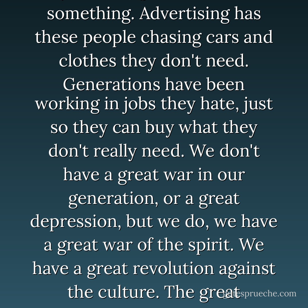 You have a class of young strong men and women, and they want to give their lives to something. Advertising has these people chasing cars and clothes they don't need. Generations have been working in jobs they hate, just so they can buy what they don't really need. We don't have a great war in our generation, or a great depression, but we do, we have a great war of the spirit. We have a great revolution against the culture. The great depression is our lives. We have a spiritual depression. - Chuck Palahniuk
