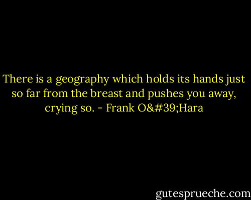 There is a geography which holds<br />its hands just so far from the breast<br />and pushes you away, crying so. - Frank O'Hara