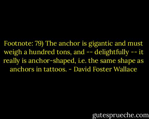 Footnote: 79) The anchor is gigantic and must weigh a hundred tons, and -- delightfully -- it really is anchor-shaped, i.e. the same shape as anchors in tattoos. - David Foster Wallace