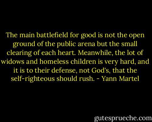 The main battlefield for good is not the open ground of the public arena but the small clearing of each heart. Meanwhile, the lot of widows and homeless children is very hard, and it is to their defense, not God's, that the self-righteous should rush. - Yann Martel