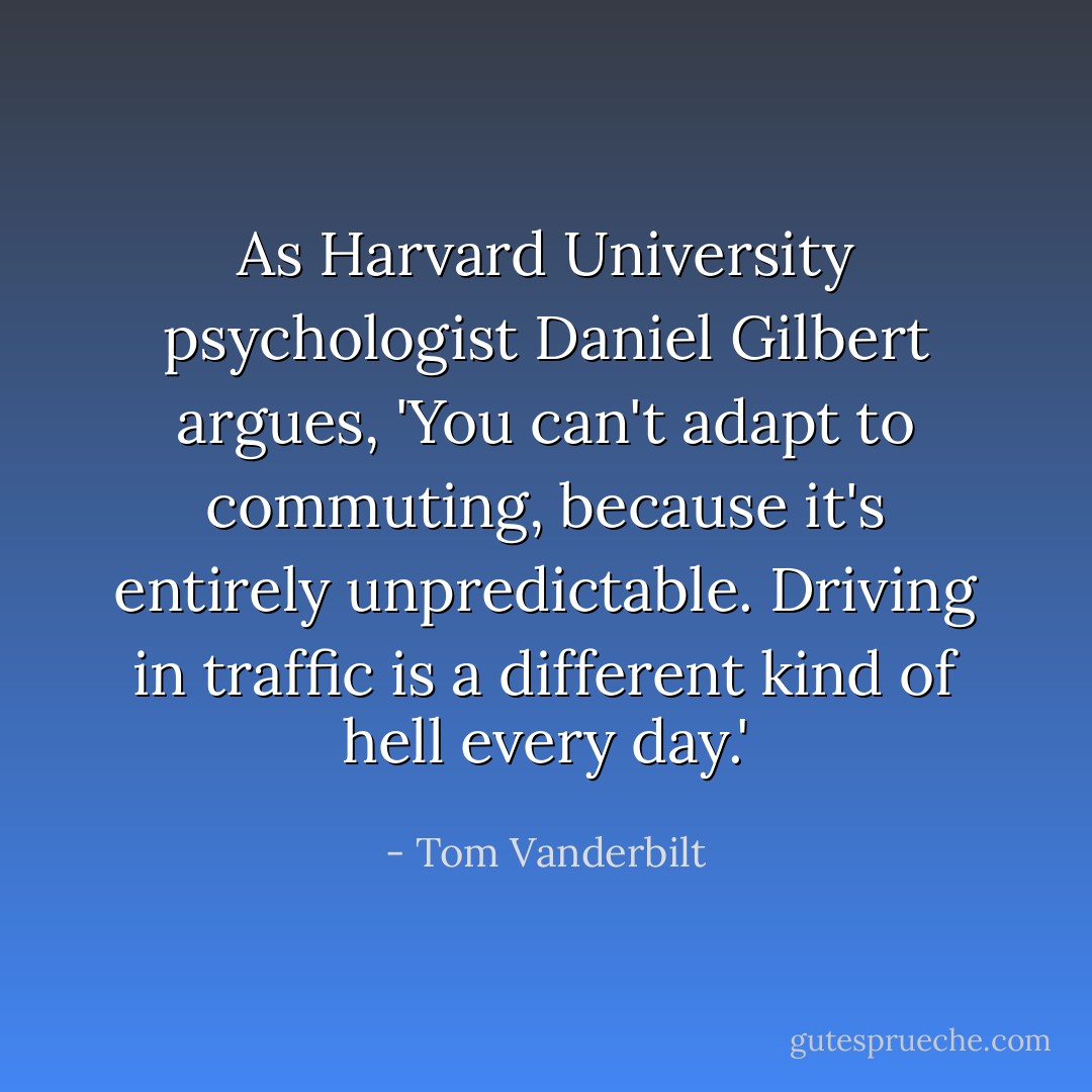 As Harvard University psychologist Daniel Gilbert argues, 'You can't adapt to commuting, because it's entirely unpredictable. Driving in traffic is a different kind of hell every day.' - Tom Vanderbilt