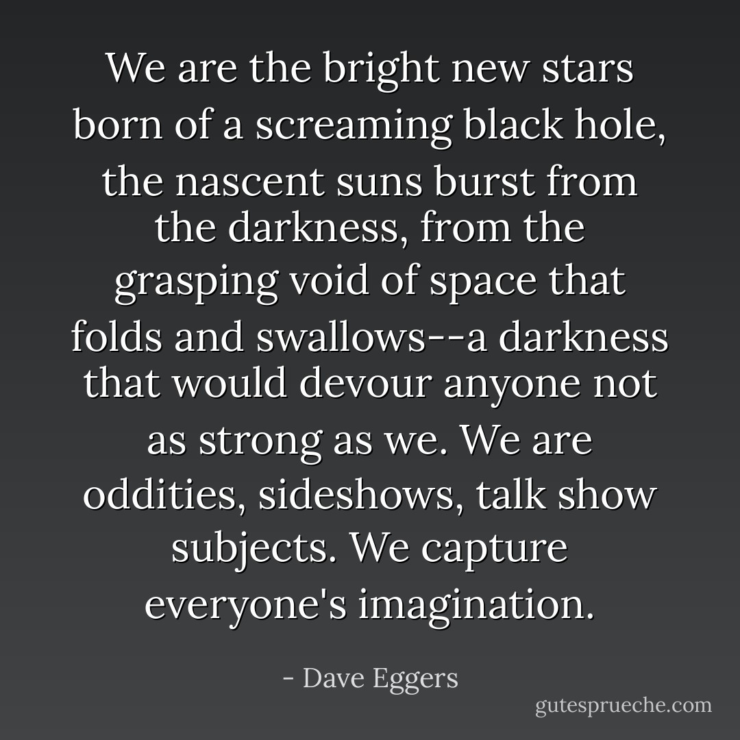 We are the bright new stars born of a screaming black hole, the nascent suns burst from the darkness, from the grasping void of space that folds and swallows--a darkness that would devour anyone not as strong as we. We are oddities, sideshows, talk show subjects. We capture everyone's imagination. - Dave Eggers