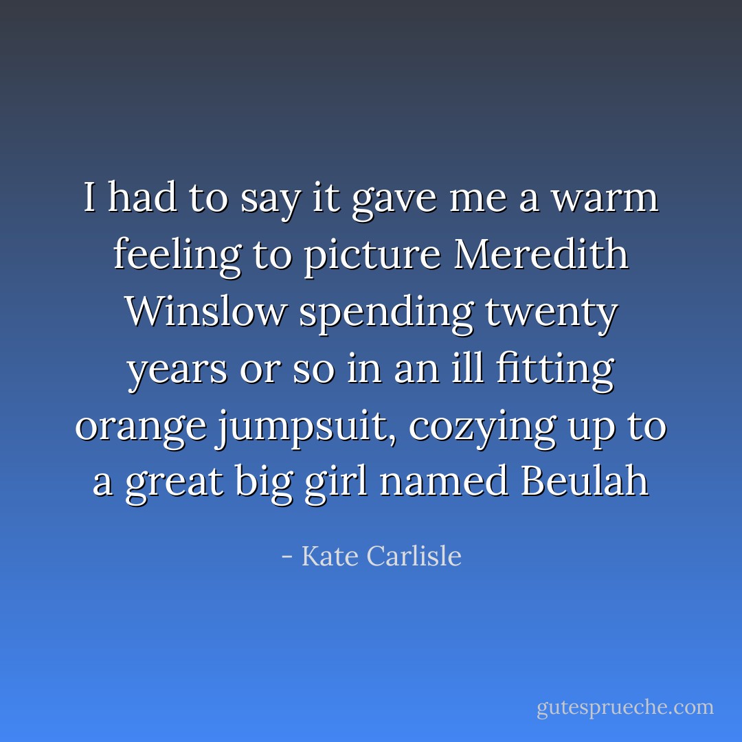 I had to say it gave me a warm feeling to picture Meredith Winslow spending twenty years or so in an ill fitting orange jumpsuit, cozying up to a great big girl named Beulah - Kate Carlisle